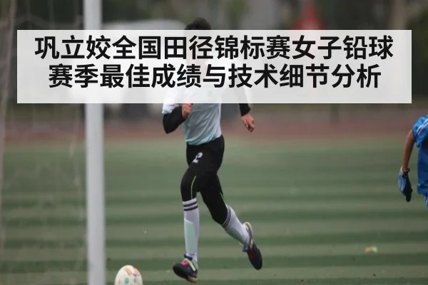 巩立姣全国田径锦标赛女子铅球赛季最佳成绩与技术细节分析