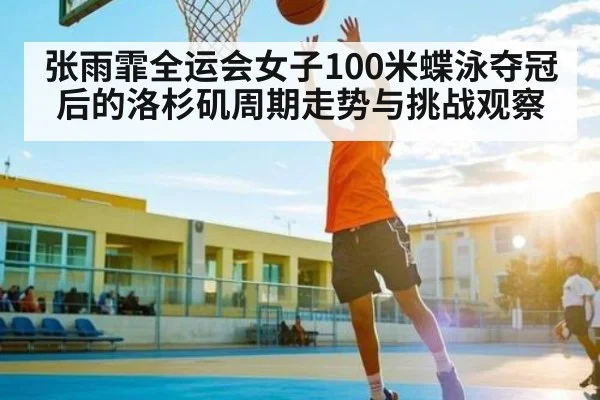 张雨霏全运会女子100米蝶泳夺冠后的洛杉矶周期走势与挑战观察